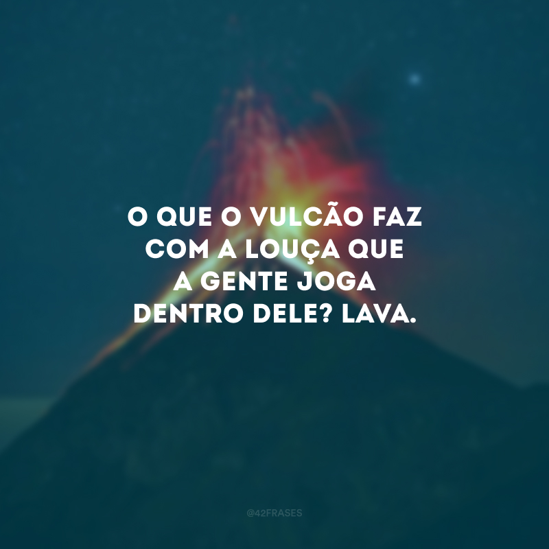 O que o vulcão faz com a louça que a gente joga dentro dele? Lava.