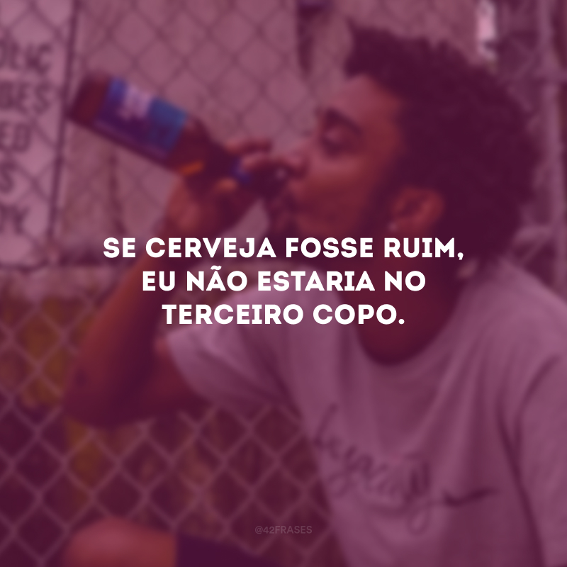 Se cerveja fosse ruim, eu não estaria no terceiro copo.