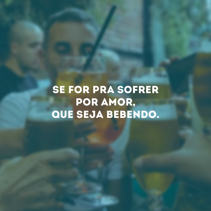 Se for pra sofrer por amor, que seja bebendo.