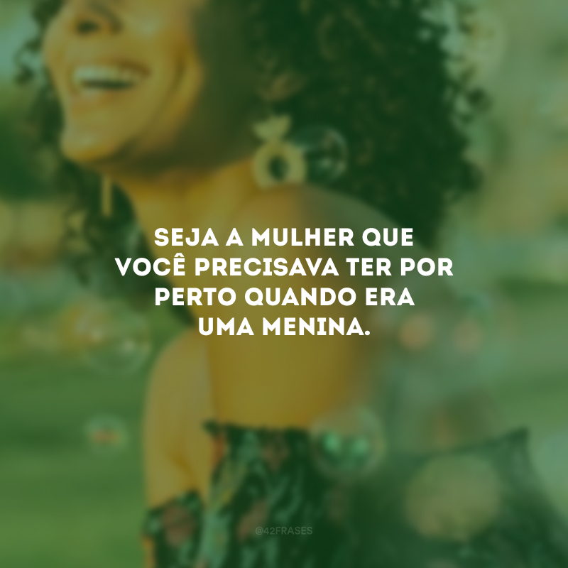 Seja a mulher que você precisava ter por perto quando era uma menina. 