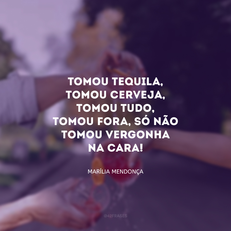 Tomou tequila, tomou cerveja, tomou tudo, tomou fora, só não tomou vergonha na cara! 