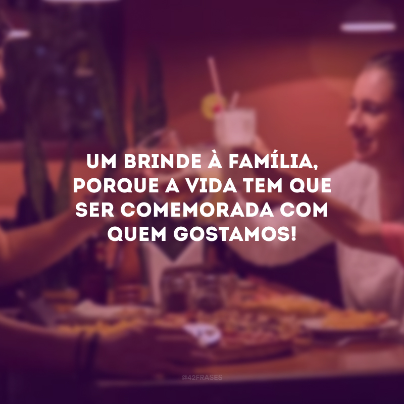 Um brinde à família, porque a vida tem que ser comemorada com quem gostamos!