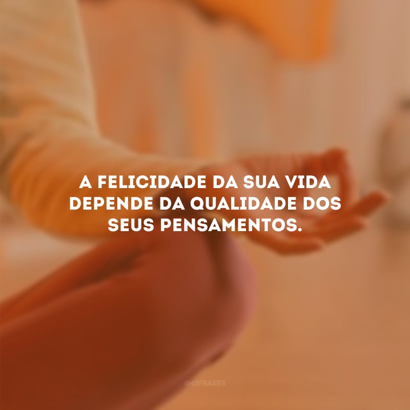 A felicidade da sua vida depende da qualidade dos seus pensamentos.