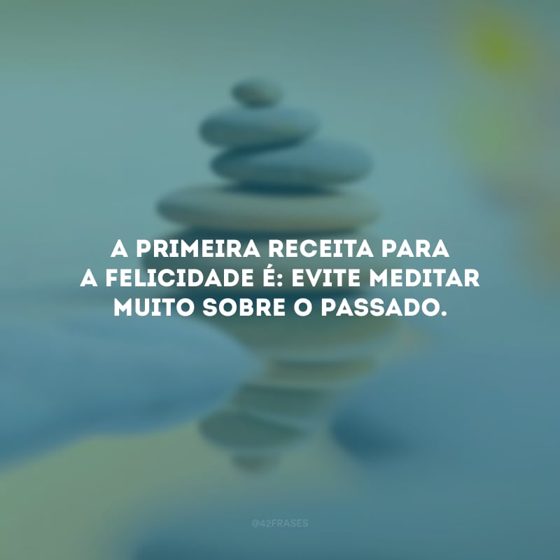 A primeira receita para a felicidade é: evite meditar muito sobre o passado.