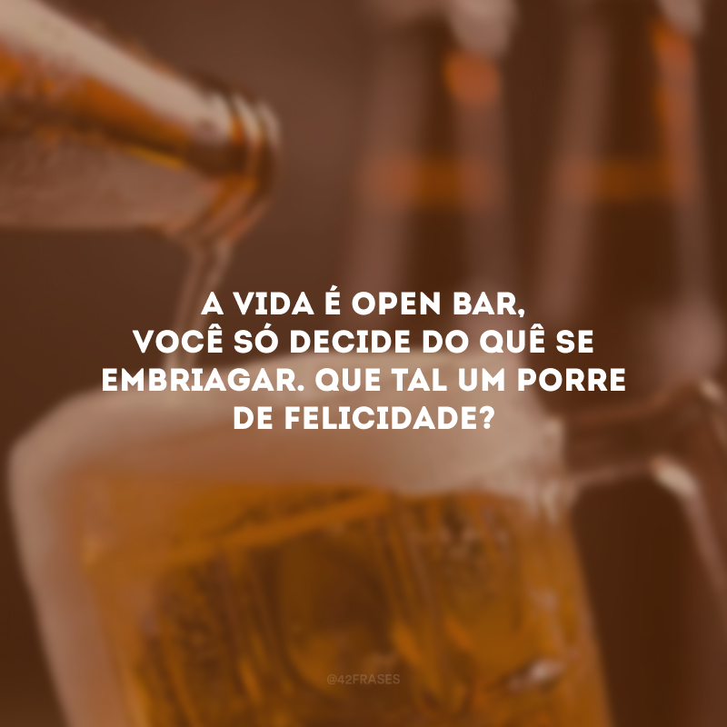 A vida é open bar, você só decide do quê se embriagar. Que tal um porre de felicidade?
