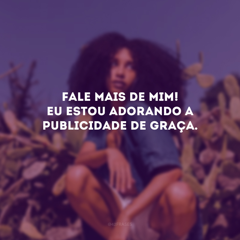 Fale mais de mim! Eu estou adorando a publicidade de graça. 