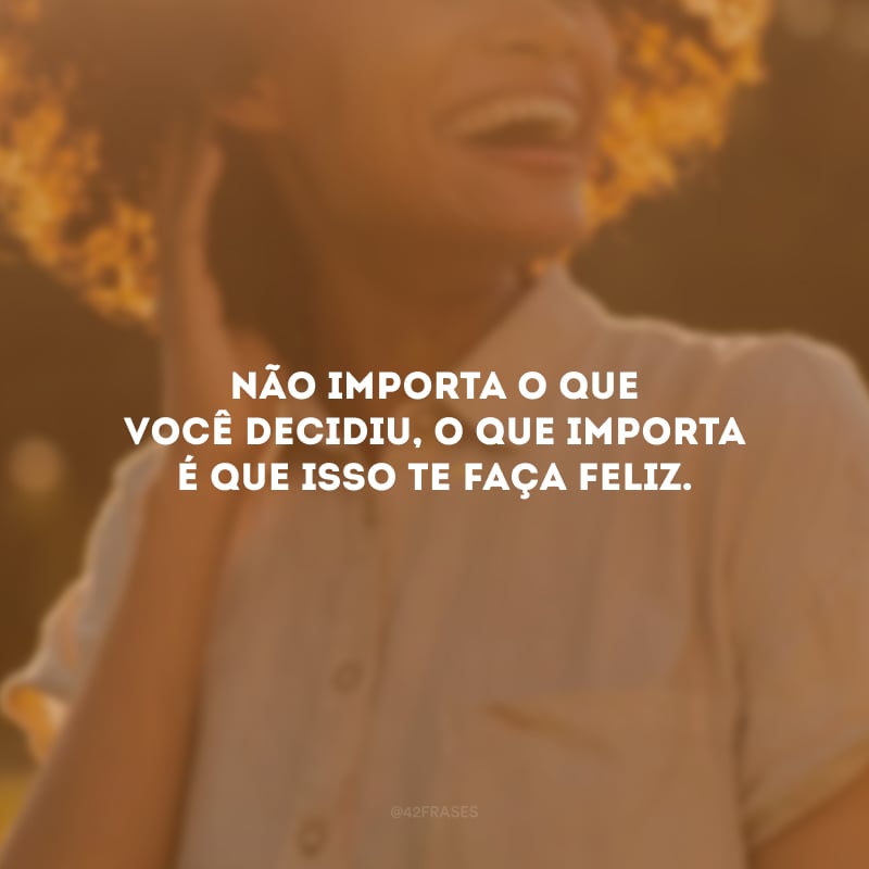 Não importa o que você decidiu, o que importa é que isso te faça feliz.
