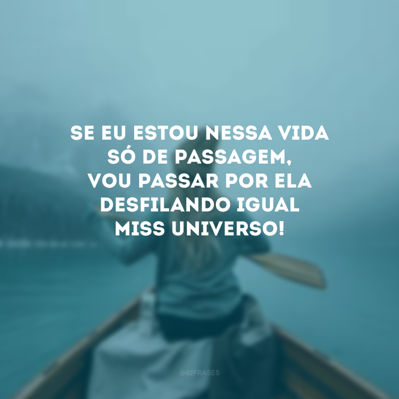 Se eu estou nessa vida só de passagem, vou passar por ela desfilando igual miss universo! 