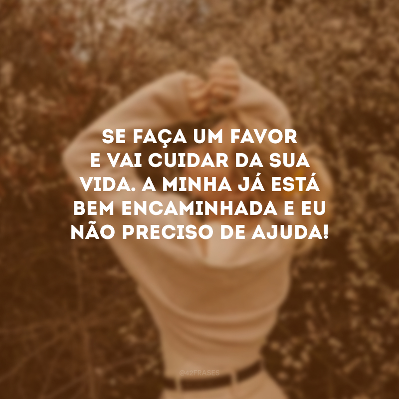 Se faça um favor e vai cuidar da sua vida. A minha já está bem encaminhada e eu não preciso de ajuda! 