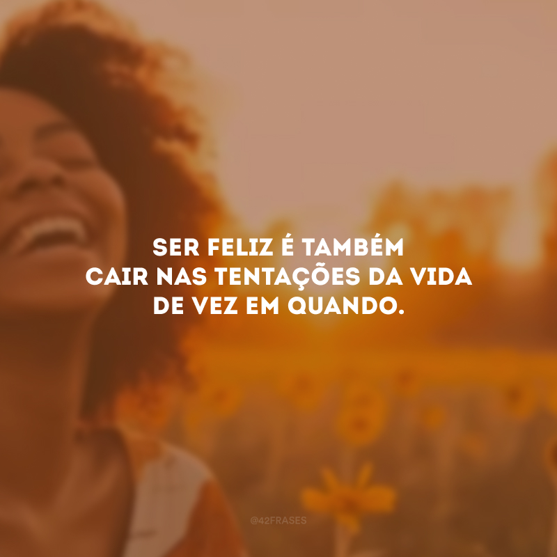 Ser feliz é também cair nas tentações da vida de vez em quando.
