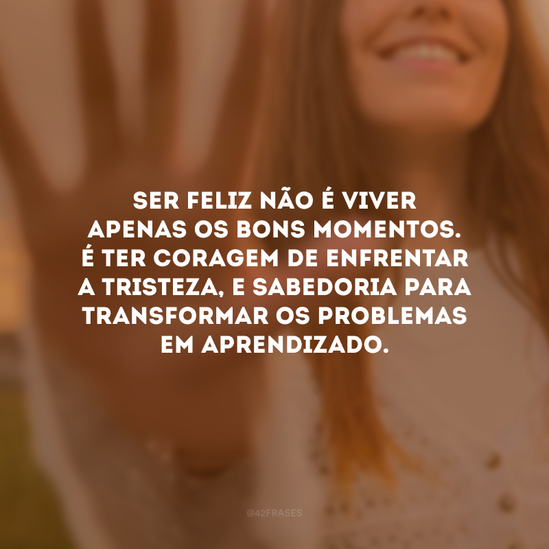 Ser feliz não é viver apenas os bons momentos. É ter coragem de enfrentar a tristeza, e sabedoria para transformar os problemas em aprendizado.