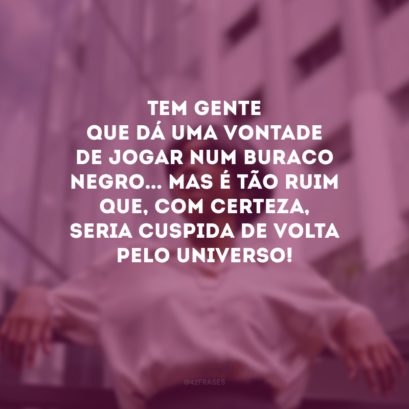 Tem gente que dá uma vontade de jogar num buraco negro... Mas é tão ruim que, com certeza, seria cuspida de volta pelo universo!