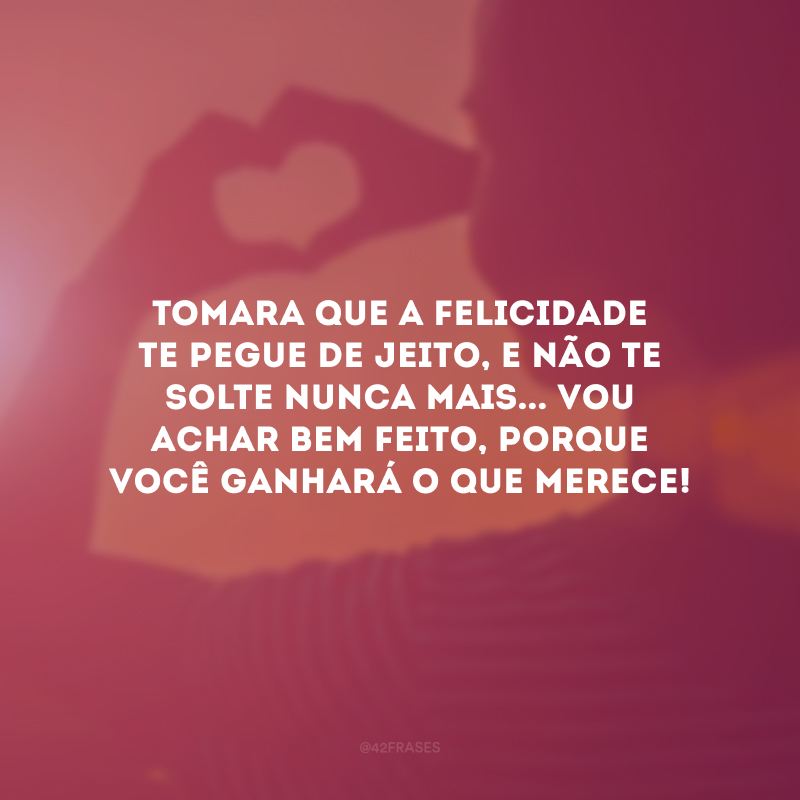 Tomara que a felicidade te pegue de jeito, e não te solte nunca mais... Vou achar bem feito, porque você ganhará o que merece!
