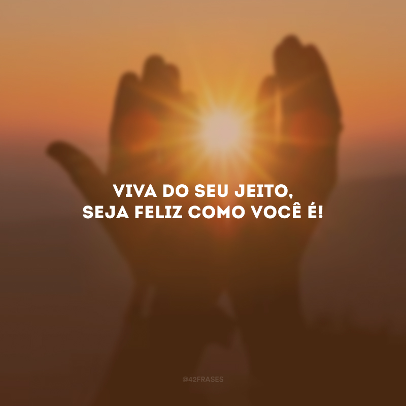 Viva do seu jeito, seja feliz como você é!
