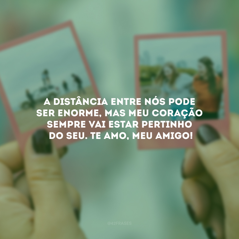 A distância entre nós pode ser enorme, mas meu coração sempre vai estar pertinho do seu. Te amo, meu amigo!