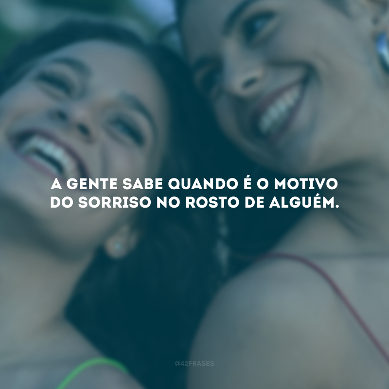 A gente sabe quando é o motivo do sorriso no rosto de alguém.