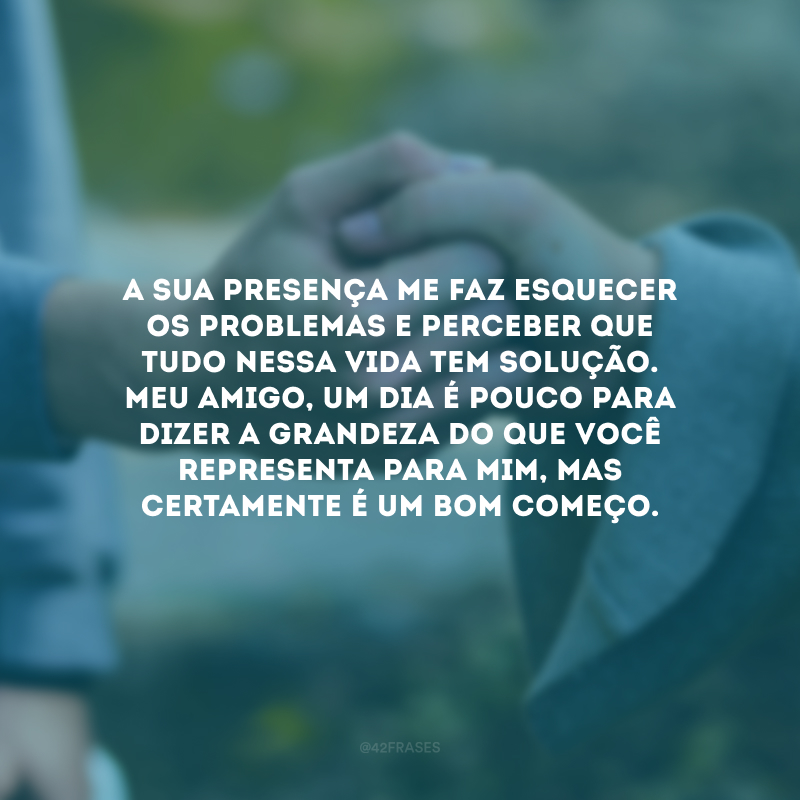 A sua presença me faz esquecer os problemas e perceber que tudo nessa vida tem solução. Meu amigo, um dia é pouco para dizer a grandeza do que você representa para mim, mas certamente é um bom começo. Saiba que eu faria o impossível para manter o seu sorriso!