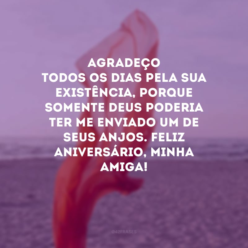 Agradeço todos os dias pela sua existência, porque somente Deus poderia ter me enviado um de seus anjos. Feliz aniversário, minha amiga! 