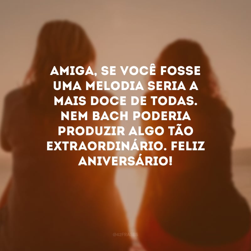 Amiga, se você fosse uma melodia seria a mais doce de todas. Nem Bach poderia produzir algo tão extraordinário. Feliz aniversário!