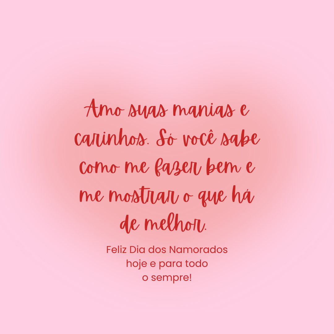 Amo suas manias e carinhos. Só você sabe como me fazer bem e me mostrar o que há de melhor. Meu querido marido, feliz Dia dos Namorados hoje e para todo o sempre!