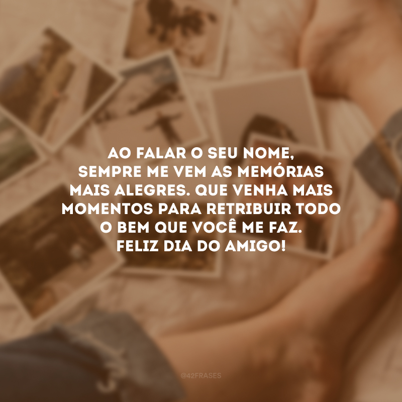 Ao falar o seu nome, sempre me vem as memórias mais alegres. Que venha mais momentos para retribuir todo o bem que você me faz. Feliz Dia do Amigo!