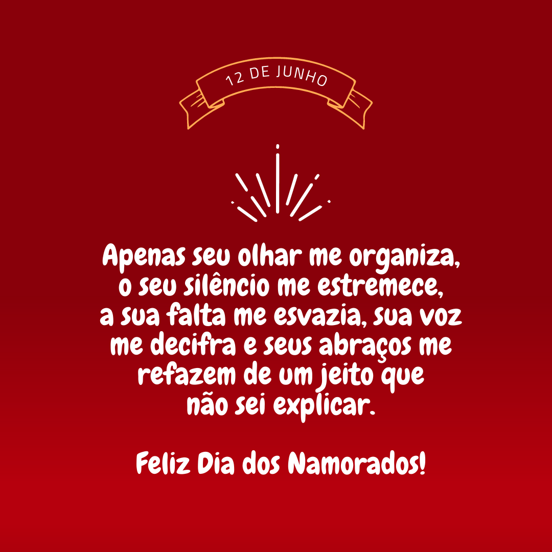 Confusão era meu segundo nome até você chegar. O tempo confirmou que éramos para ser: apenas seu olhar me organiza, o seu silêncio me estremece, a sua falta me esvazia, sua voz me decifra e seus abraços me refazem de um jeito que não sei explicar. Feliz Dia dos Namorados, meu amor!