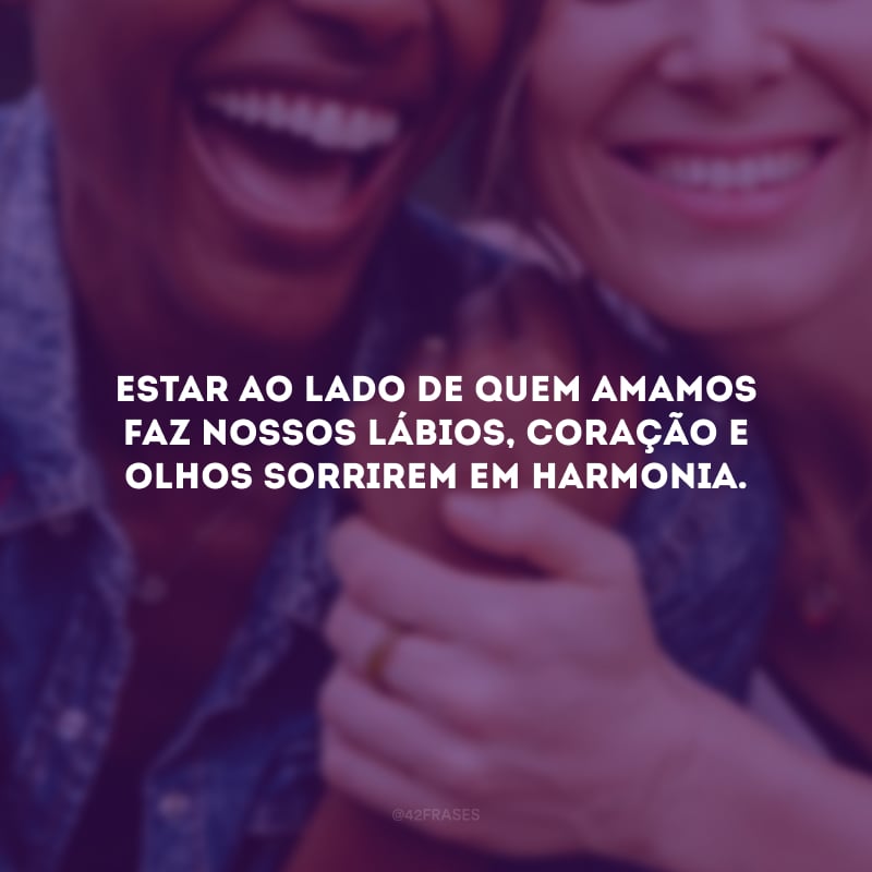 Estar ao lado de quem amamos faz nossos lábios, coração e olhos sorrirem em harmonia. 