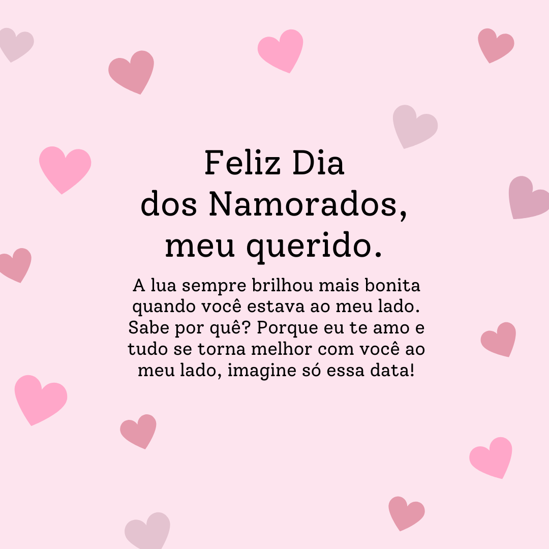 A lua sempre brilhou mais bonita quando você estava ao meu lado. Sabe por quê? Porque eu te amo e tudo se torna melhor com você ao meu lado, imagine só essa data! Feliz Dia dos Namorados, meu querido.