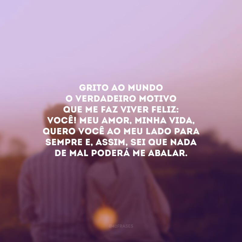 Grito ao mundo o verdadeiro motivo que me faz viver feliz: você! Meu amor, minha vida, quero você ao meu lado para sempre e, assim, sei que nada de mal poderá me abalar.