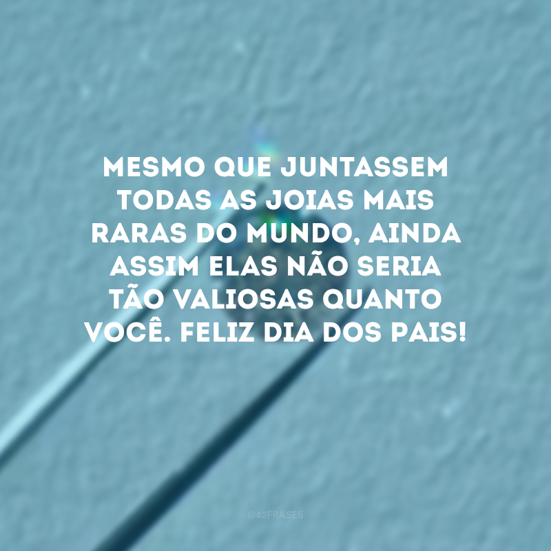 Mesmo que juntassem todas as joias mais raras do mundo, ainda assim elas não seria tão valiosas quanto você. Feliz Dia dos Pais! 