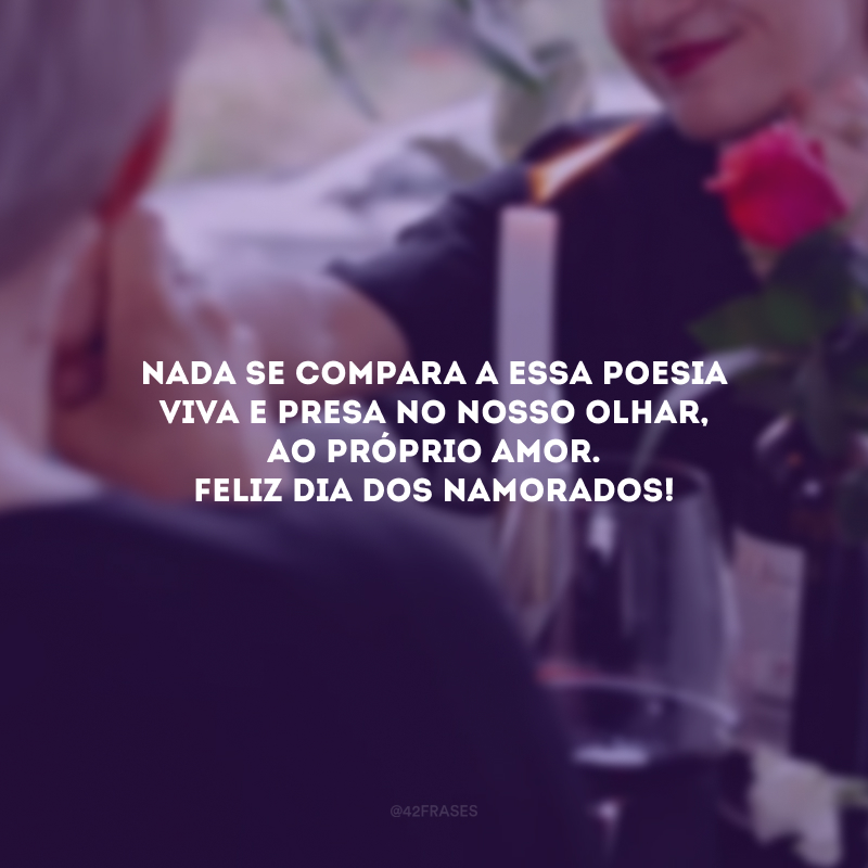 Conhecer-te tornou cada rascunho em minha vida perfeição. Desde então, vivemos a obra-prima da criação, o que muito se fala, mas tão raro se experimenta. Nada se compara a essa poesia viva e presa no nosso olhar, ao próprio amor. Feliz Dia dos Namorados! 