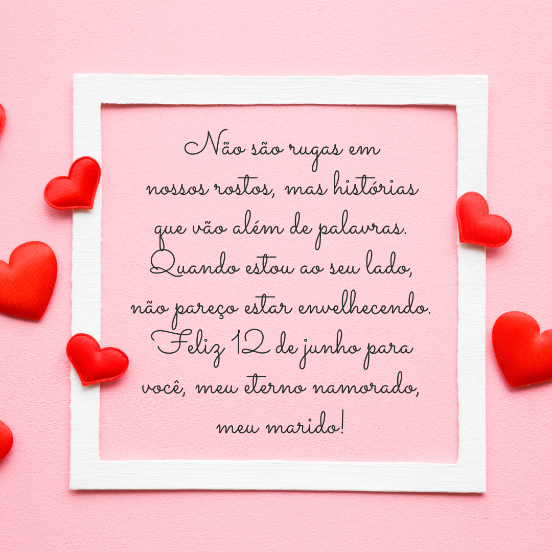 Não são rugas em nossos rostos, mas histórias que vão além de palavras. Quando estou ao seu lado, não pareço estar envelhecendo. Minhas memórias mais felizes tem sempre você. Há uma eterna fonte da juventude que brota do seu amor. Feliz 12 de junho para você, meu eterno namorado, meu marido!