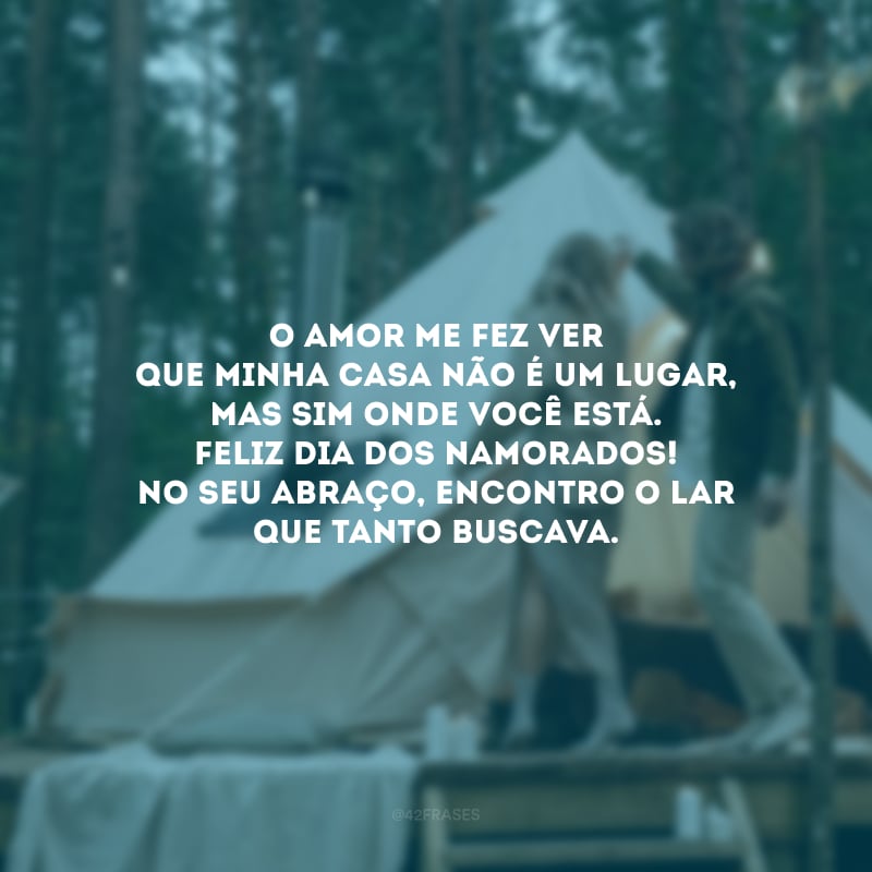 O amor me fez ver que casa não é um lugar, mas sim onde você está. Feliz Dia dos Namorados! No seu abraço, encontro o lar que tanto buscava.