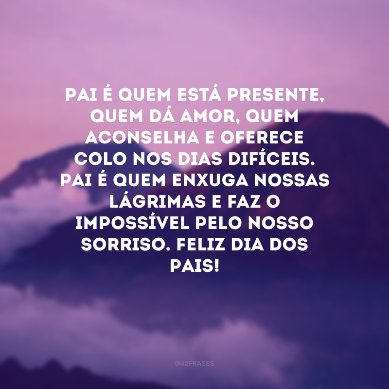 Pai é quem está presente, quem dá amor, quem aconselha e oferece colo nos dias difíceis. Pai é quem enxuga nossas lágrimas e faz o impossível pelo nosso sorriso. Feliz Dia dos Pais! 