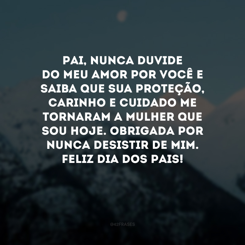 Pai, nunca duvide do meu amor por você e saiba que sua proteção, carinho e cuidado me tornaram a mulher que sou hoje. Obrigada por nunca desistir de mim. Feliz Dia dos Pais! 