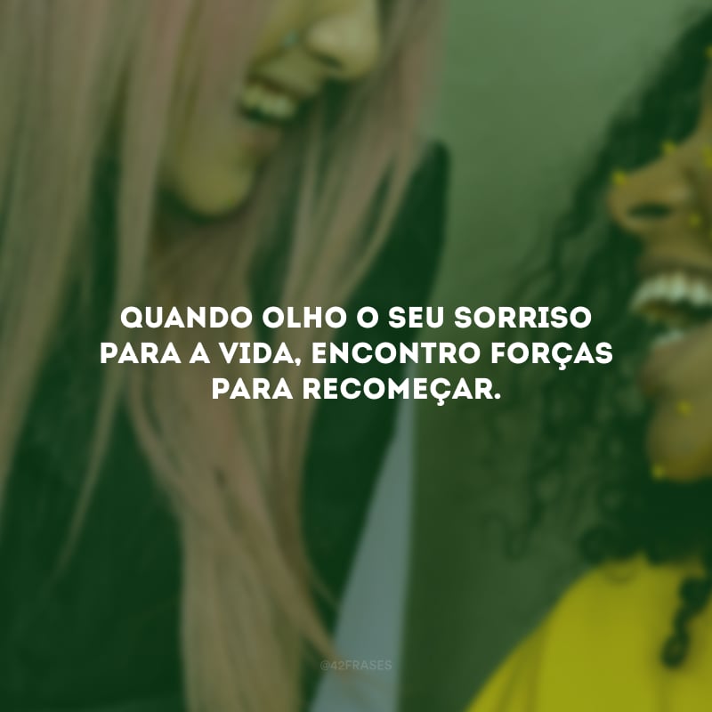 Quando olho o seu sorriso para a vida, encontro forças para recomeçar.