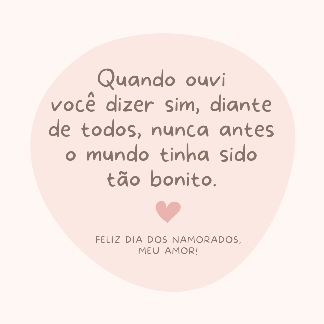 Quando ouvi você dizer sim, diante de todos, nunca antes o mundo tinha sido tão bonito. Feliz Dia dos Namorados, meu amor!