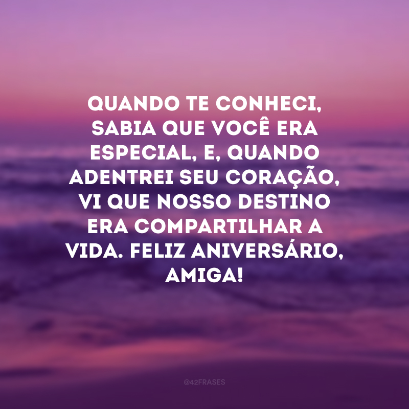 Quando te conheci, sabia que você era especial, e, quando adentrei seu coração, vi que nosso destino era compartilhar a vida. Feliz aniversário, amiga! 