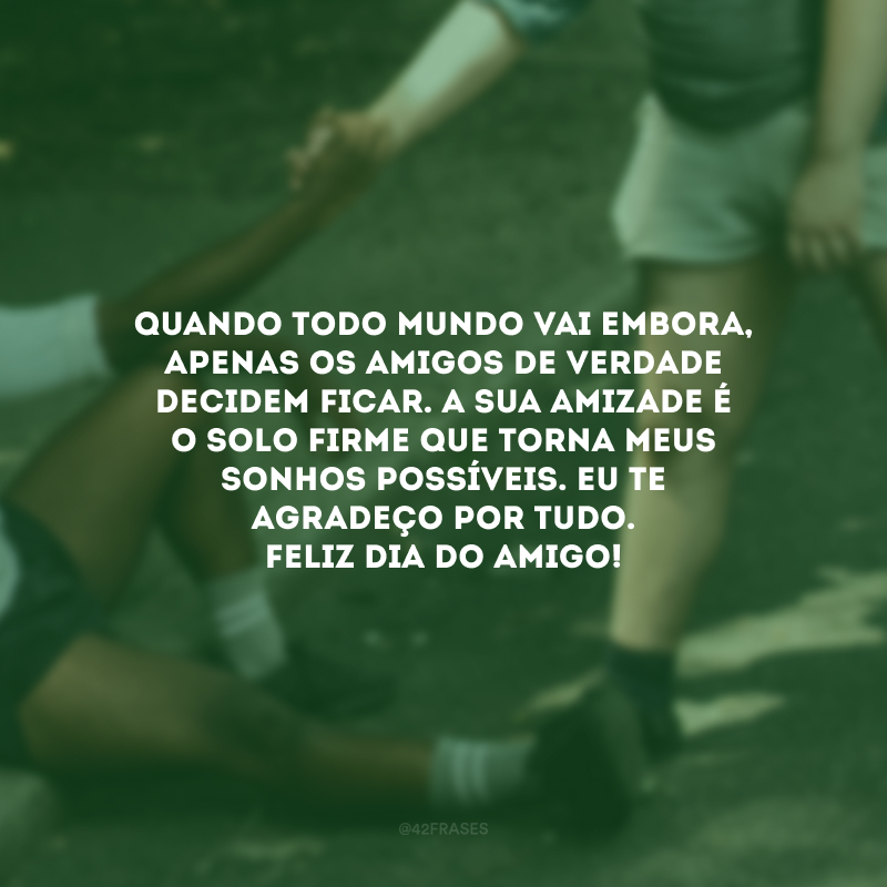 Quando todo mundo vai embora, apenas os amigos de verdade decidem ficar. A sua amizade é o solo firme que torna meus sonhos possíveis. Eu te agradeço por tudo. Feliz Dia do Amigo!