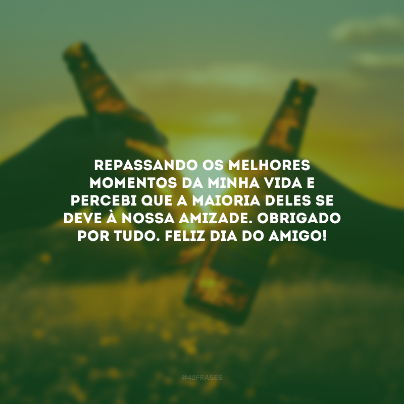 Repassando os melhores momentos da minha vida e percebi que a maioria deles se deve à nossa amizade. Obrigado por tudo. Feliz Dia do Amigo!