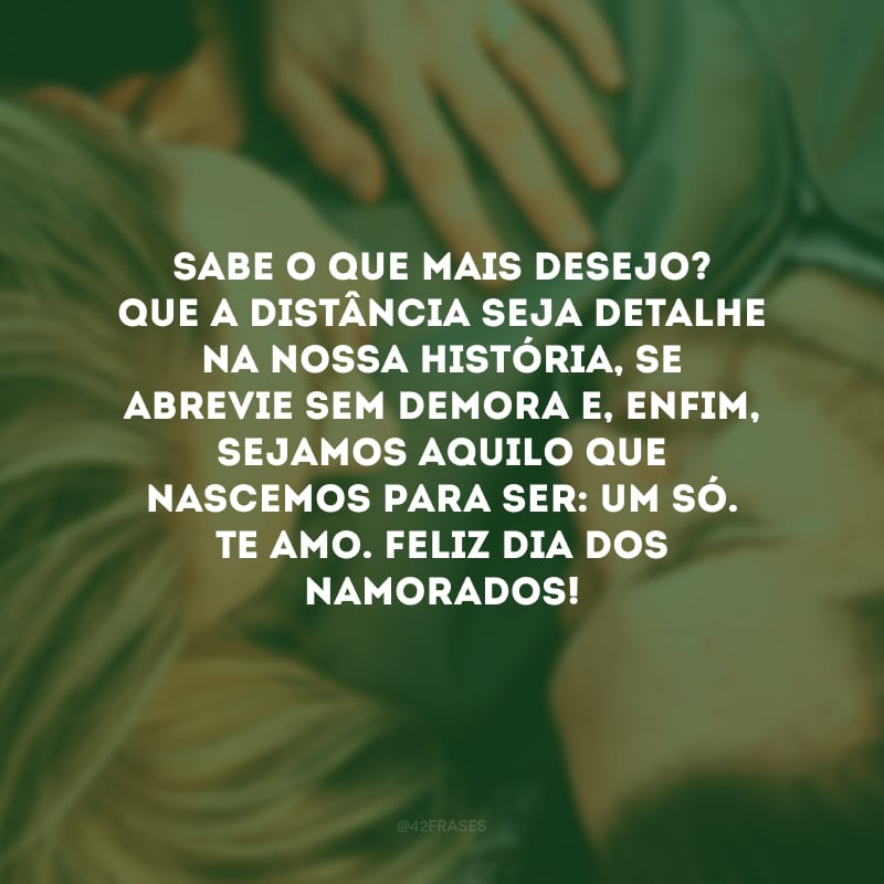 Sabe o que mais desejo? Que a distância seja detalhe na nossa história, se abrevie sem demora e, enfim, sejamos aquilo que nascemos para ser: um só. Te amo. Feliz Dia dos Namorados!