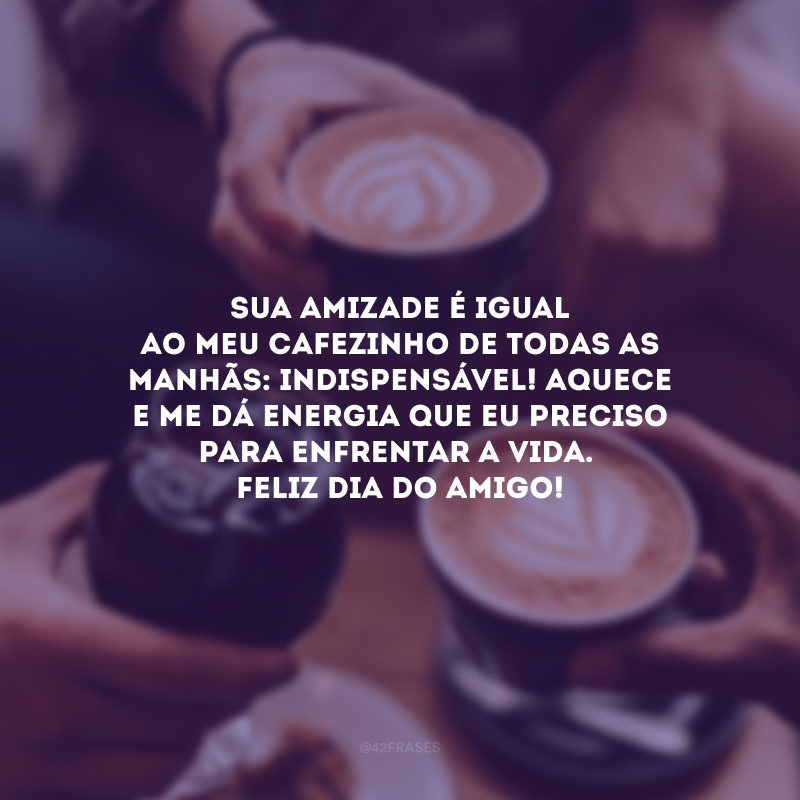 Sua amizade é igual ao meu cafezinho de todas as manhãs: indispensável! Aquece e me dá energia que eu preciso para enfrentar a vida. Feliz Dia do Amigo!