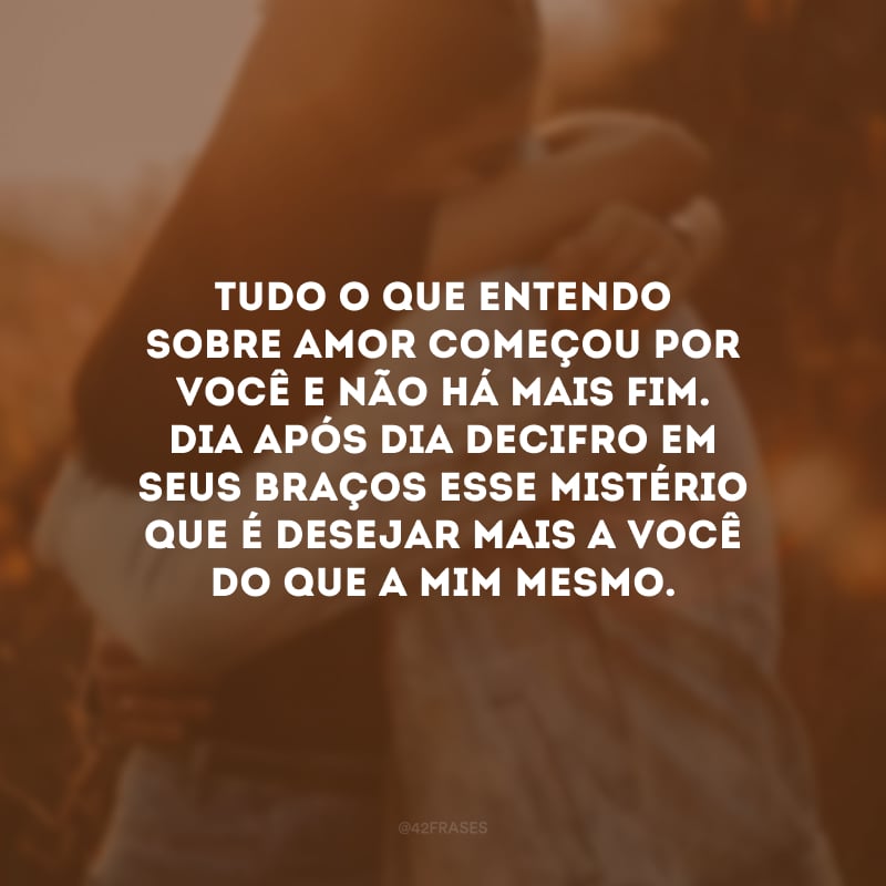 Tudo o que entendo sobre amor começou por você e não há mais fim. Dia após dia decifro em seus braços esse mistério que é desejar mais a você do que a mim mesmo. Que sua vida seja longa para que eu possa demonstrar mais e mais o quanto te amo. Feliz Dia dos Namorados!