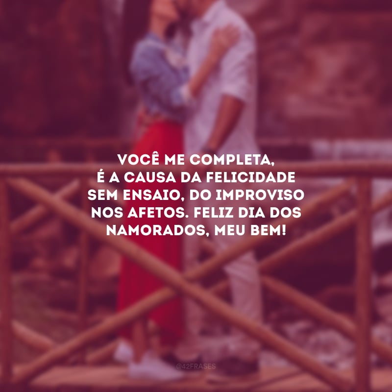 Você me completa, é a causa da felicidade sem ensaio, do improviso nos afetos. Toda hora quero estar com você. Todo dia é feito para te amar e fazer da vida uma declaração de amor. Feliz Dia dos Namorados, meu bem!