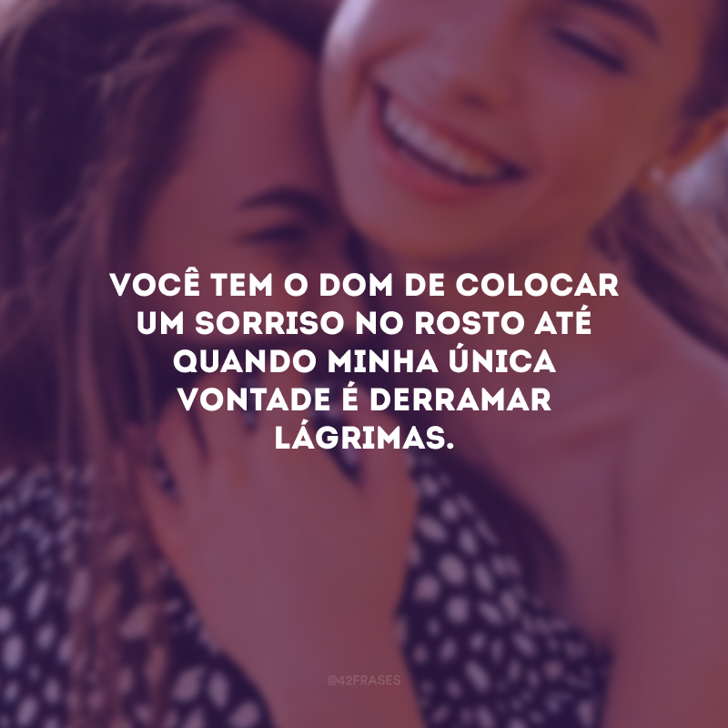 Você tem o dom de colocar um sorriso no rosto até quando minha única vontade é derramar lágrimas.