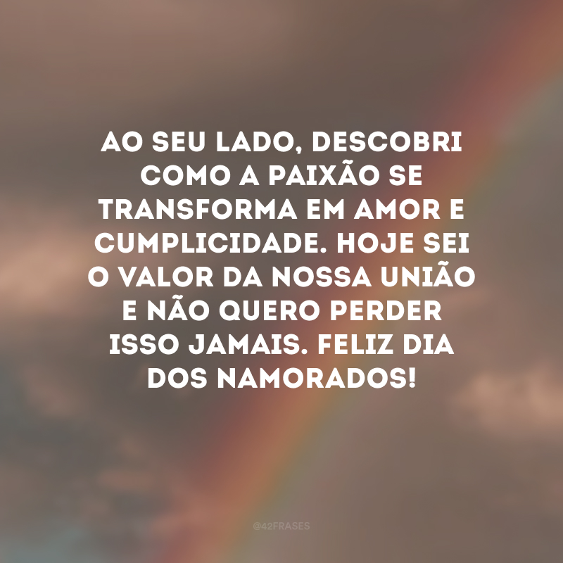 Ao seu lado, descobri como a paixão se transforma em amor e cumplicidade. Hoje sei o valor da nossa união e não quero perder isso jamais. Feliz Dia dos Namorados! 