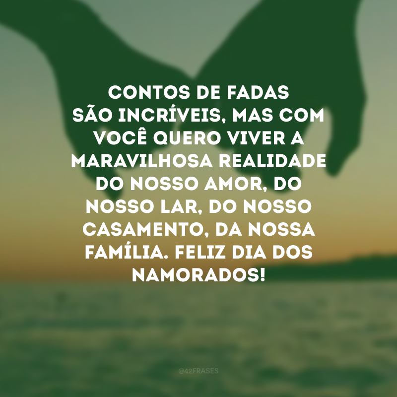 Contos de fadas são incríveis, mas com você quero viver a maravilhosa realidade do nosso amor, do nosso lar, do nosso casamento, da nossa família. Feliz Dia dos Namorados! 