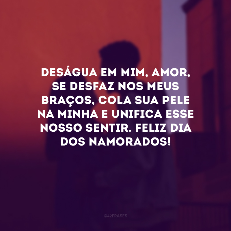 Deságua em mim, amor, se desfaz nos meus braços, cola sua pele na minha e unifica esse nosso sentir. Feliz Dia dos Namorados! 