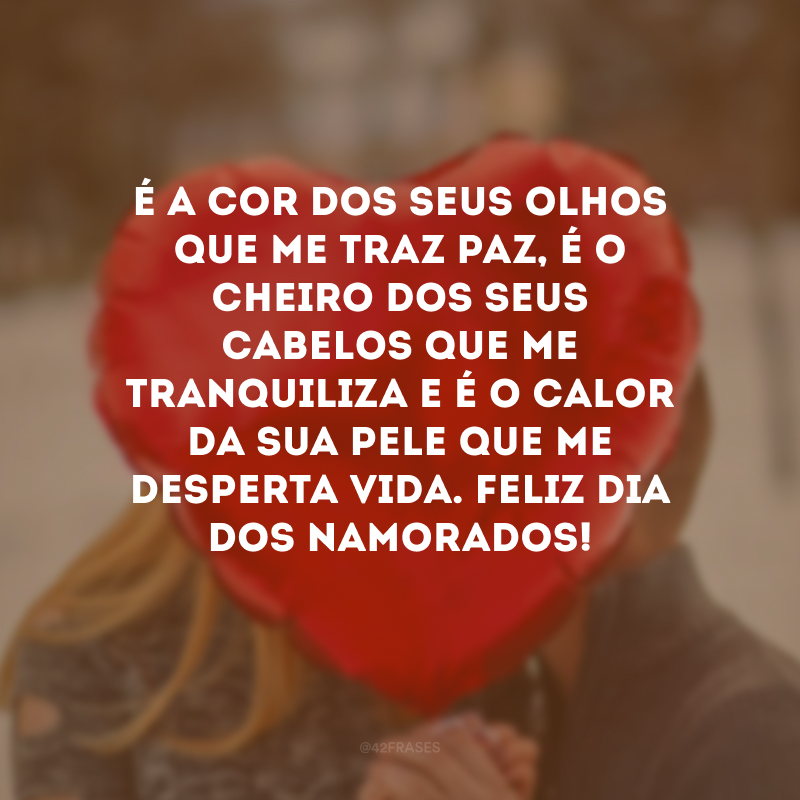 É a cor dos seus olhos que me traz paz, é o cheiro dos seus cabelos que me tranquiliza e é o calor da sua pele que me desperta vida. Feliz Dia dos Namorados! 