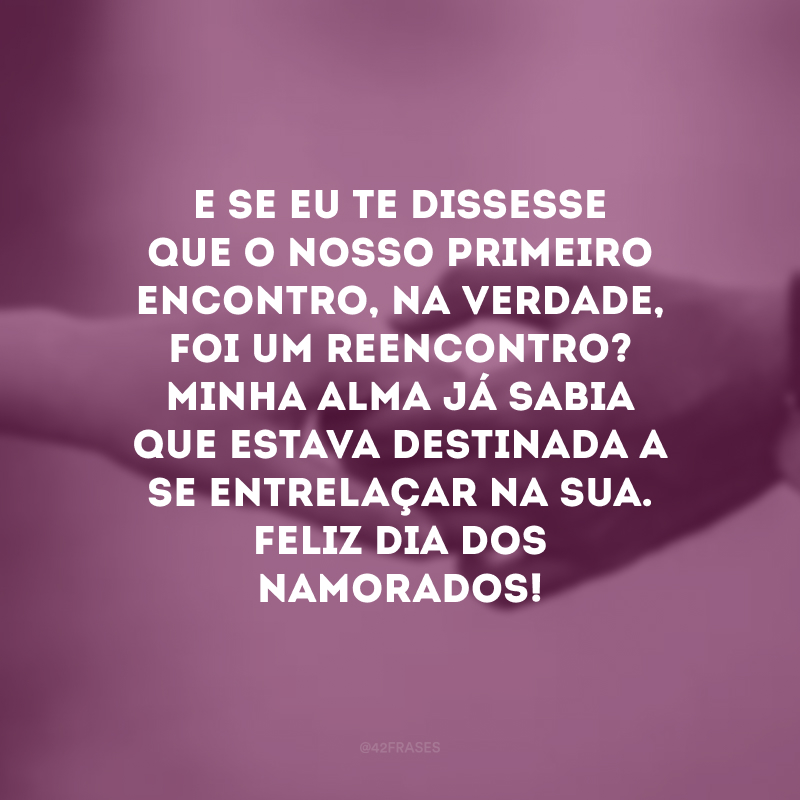 E se eu te dissesse que o nosso primeiro encontro, na verdade, foi um reencontro? Minha alma já sabia que estava destinada a se entrelaçar na sua. Feliz Dia dos Namorados! 